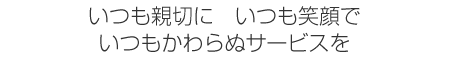 いつも親切に　いつも笑顔で　いつもかわらぬサービスを