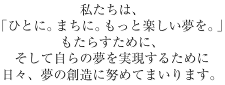 私たちは、「ひとに。まちに。もっと楽しい夢を」もたらすために、そして自らの夢を実現するために日々、夢の創造に努めてまいります。